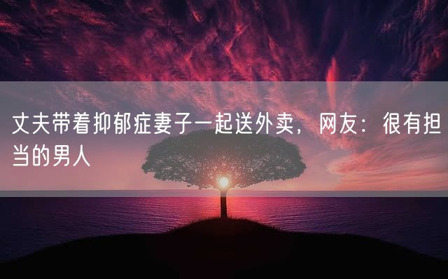 丈夫带着抑郁症妻子一起送外卖，网友：很有担当的男人