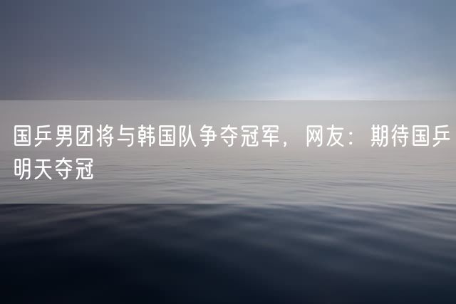 国乒男团将与韩国队争夺冠军，网友：期待国乒明天夺冠