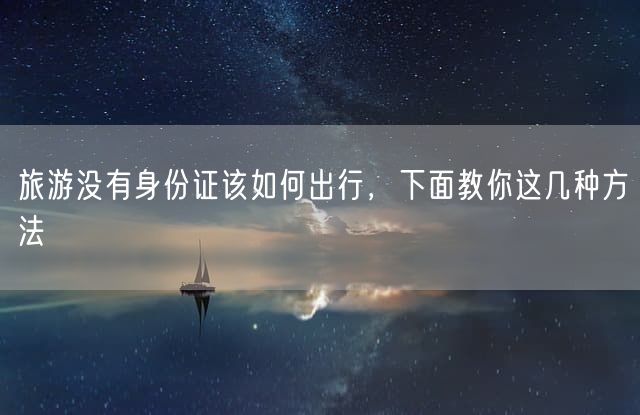 旅游没有身份证该如何出行，下面教你这几种方法