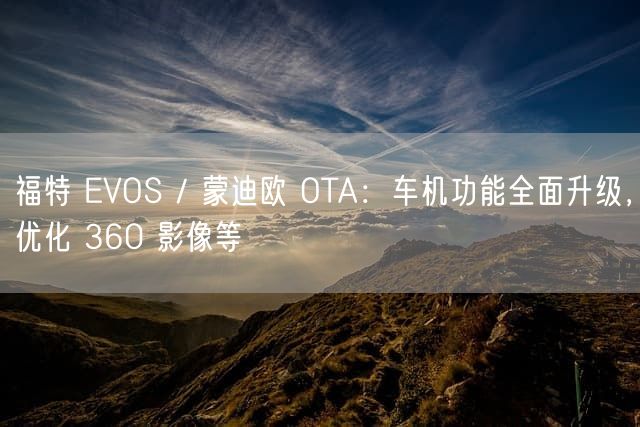 福特 EVOS / 蒙迪欧 OTA：车机功能全面升级，优化 360 影像等