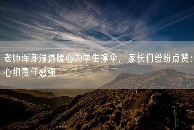 老师浑身湿透暖心为学生撑伞，家长们纷纷点赞：心细责任感强