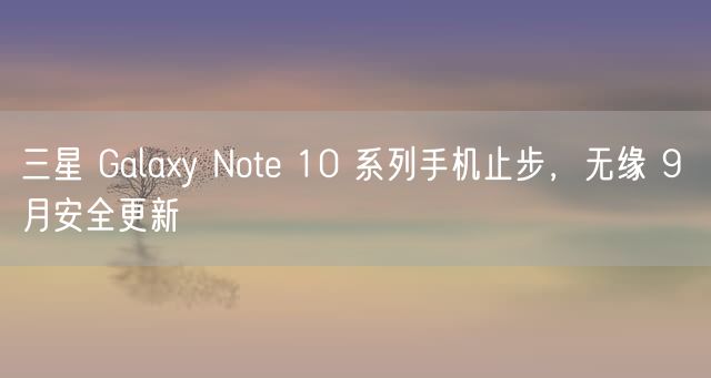 三星 Galaxy Note 10 系列手机止步，无缘 9 月安全更新