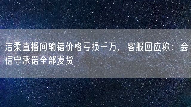 洁柔直播间输错价格亏损千万，客服回应称：会信守承诺全部发货