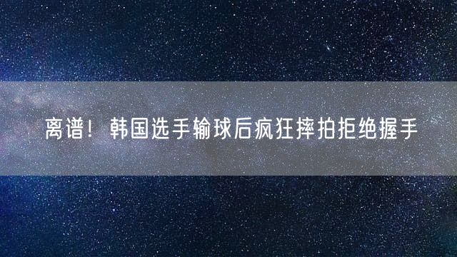 离谱！韩国选手输球后疯狂摔拍拒绝握手