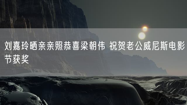 刘嘉玲晒亲亲照恭喜梁朝伟 祝贺老公威尼斯电影节获奖