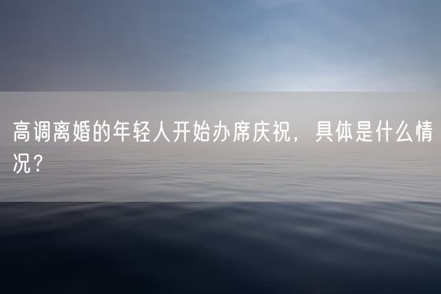 高调离婚的年轻人开始办席庆祝，具体是什么情况？