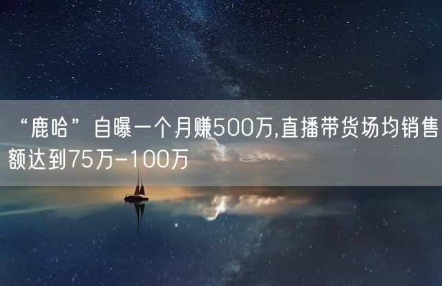 “鹿哈”自曝一个月赚500万,直播带货场均销售额达到75万-100万