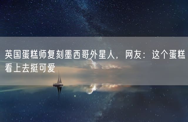 英国蛋糕师复刻墨西哥外星人，网友：这个蛋糕看上去挺可爱