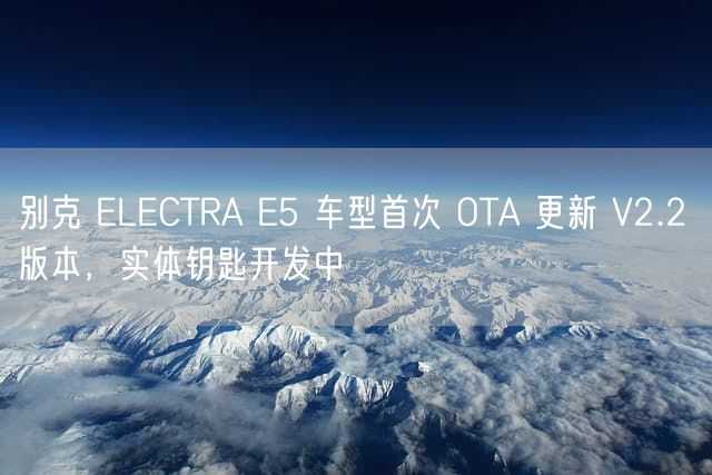 别克 ELECTRA E5 车型首次 OTA 更新 V2.2 版本，实体钥匙开发中