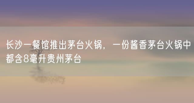 长沙一餐馆推出茅台火锅，一份酱香茅台火锅中都含8毫升贵州茅台