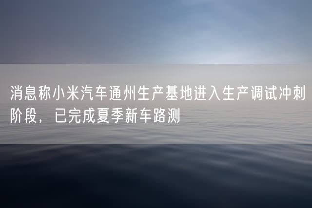 消息称小米汽车通州生产基地进入生产调试冲刺阶段，已完成夏季新车路测