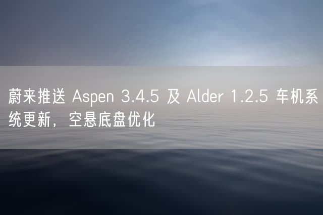 蔚来推送 Aspen 3.4.5 及 Alder 1.2.5 车机系统更新，空悬底盘优化