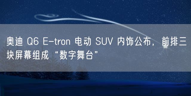 奥迪 Q6 E-tron 电动 SUV 内饰公布，前排三块屏幕组成“数字舞台”