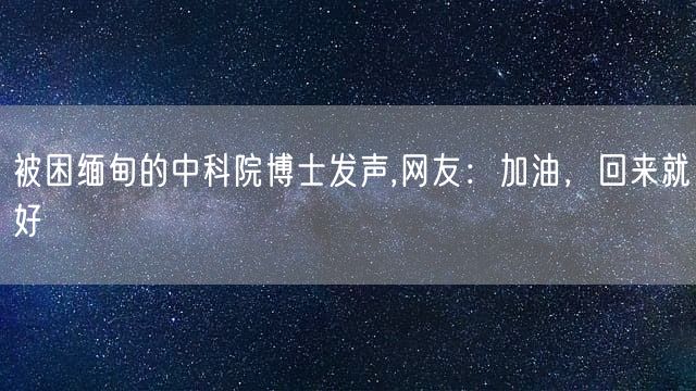 被困缅甸的中科院博士发声,网友：加油，回来就好