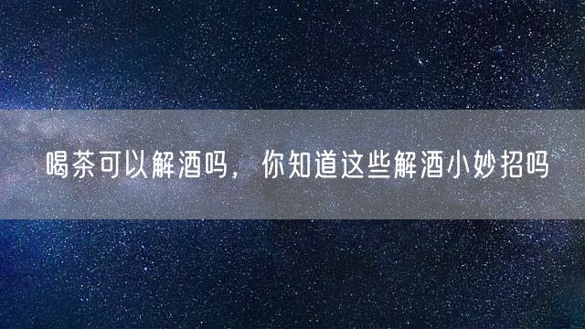 喝茶可以解酒吗，你知道这些解酒小妙招吗