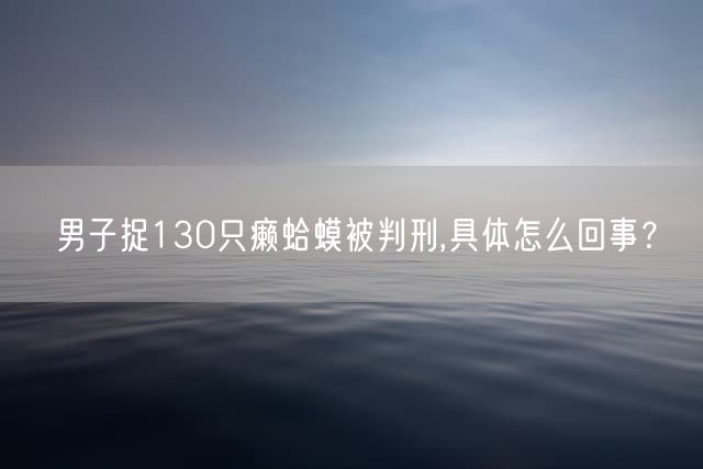 男子捉130只癞蛤蟆被判刑,具体怎么回事？