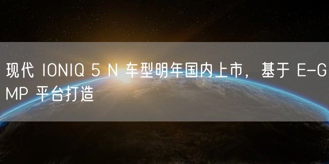 现代 IONIQ 5 N 车型明年国内上市，基于 E-GMP 平台打造