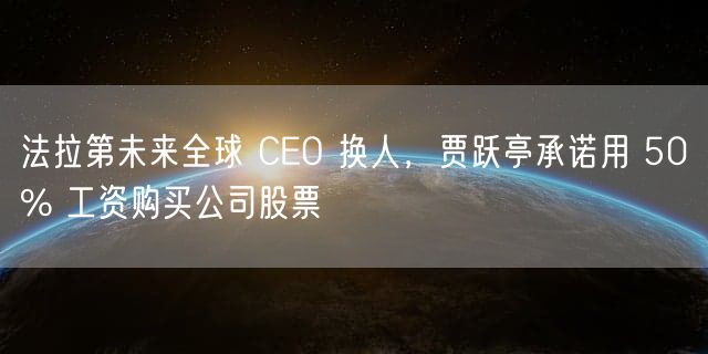 法拉第未来全球 CEO 换人，贾跃亭承诺用 50% 工资购买公司股票