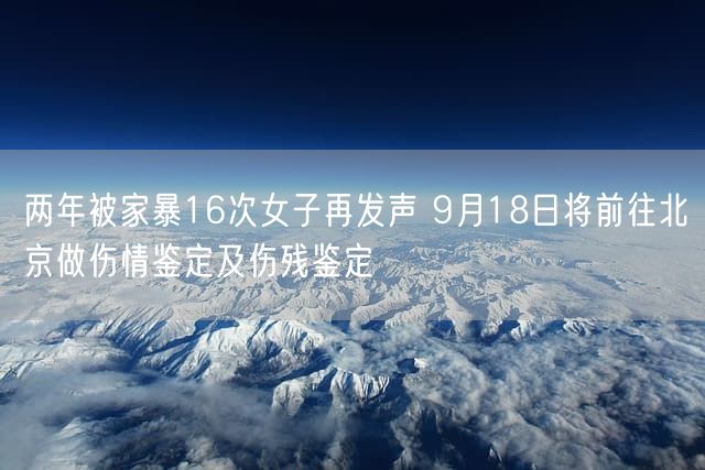 两年被家暴16次女子再发声 9月18日将前往北京做伤情鉴定及伤残鉴定