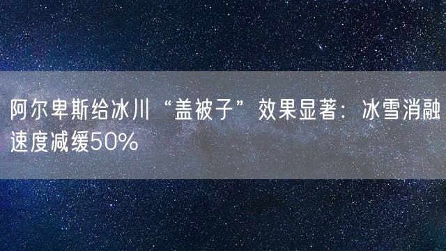 阿尔卑斯给冰川“盖被子”效果显著：冰雪消融速度减缓50%