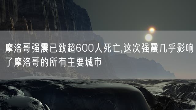 摩洛哥强震已致超600人死亡,这次强震几乎影响了摩洛哥的所有主要城市