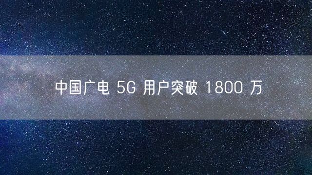 中国广电 5G 用户突破 1800 万