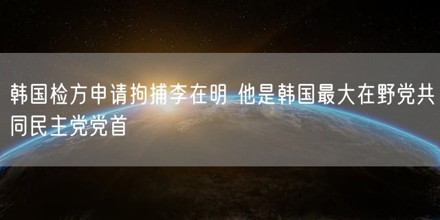 韩国检方申请拘捕李在明 他是韩国最大在野党共同民主党党首