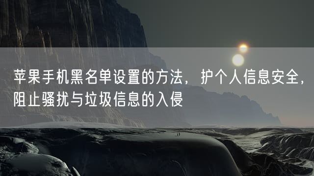 苹果手机黑名单设置的方法，护个人信息安全，阻止骚扰与垃圾信息的入侵