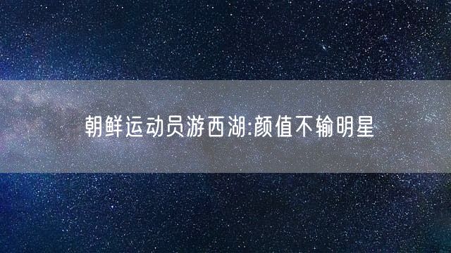 朝鲜运动员游西湖:颜值不输明星