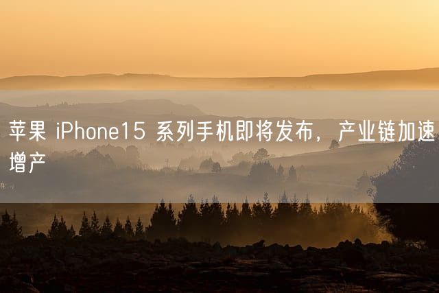 苹果 iPhone15 系列手机即将发布，产业链加速增产