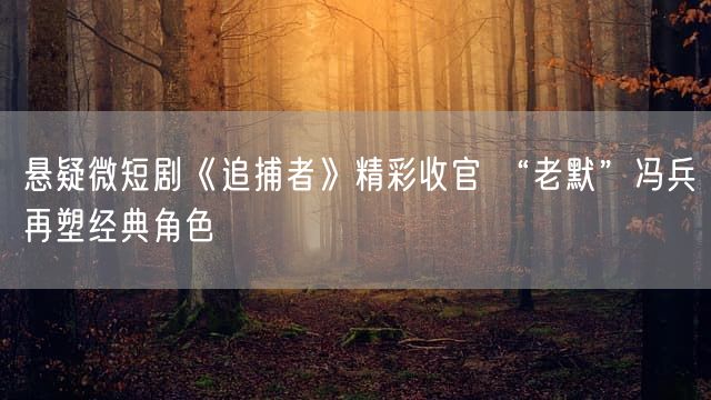 悬疑微短剧《追捕者》精彩收官 “老默”冯兵再塑经典角色