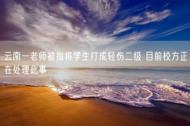 云南一老师被指将学生打成轻伤二级 目前校方正在处理此事