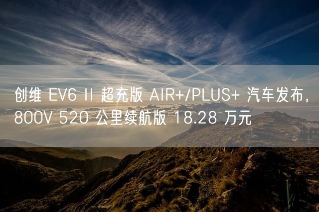 创维 EV6 II 超充版 AIR+/PLUS+ 汽车发布，800V 520 公里续航版 18.28 万元