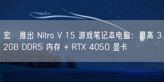 宏碁推出 Nitro V 15 游戏笔记本电脑：最高 32GB DDR5 内存 + RTX 4050 显卡