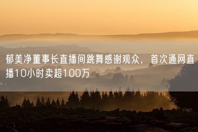 郁美净董事长直播间跳舞感谢观众，首次通网直播10小时卖超100万