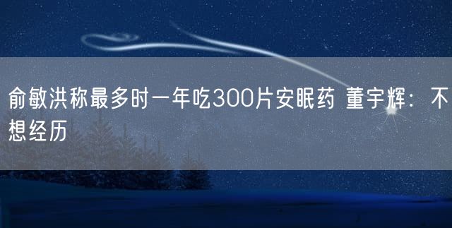 俞敏洪称最多时一年吃300片安眠药 董宇辉：不想经历