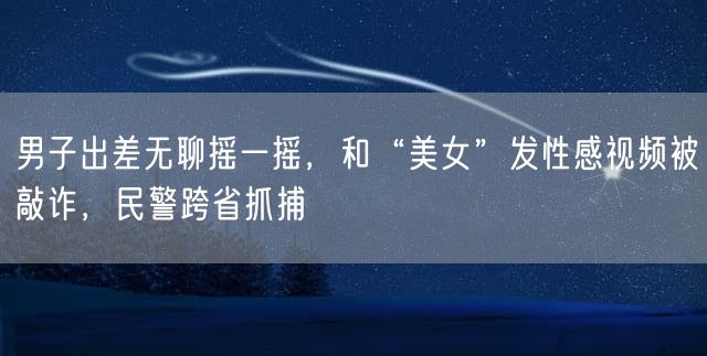 男子出差无聊摇一摇，和“美女”发性感视频被敲诈，民警跨省抓捕