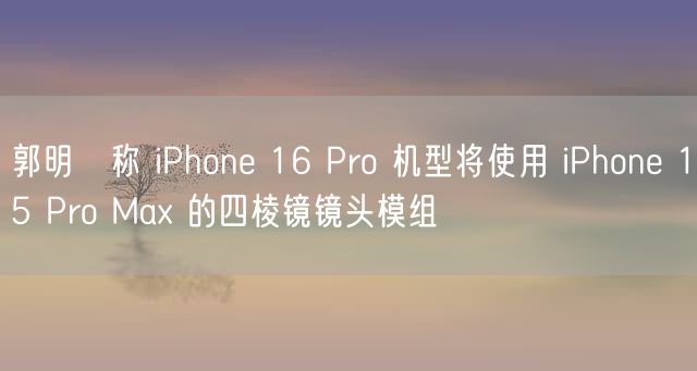 郭明錤称 iPhone 16 Pro 机型将使用 iPhone 15 Pro Max 的四棱镜镜头模组