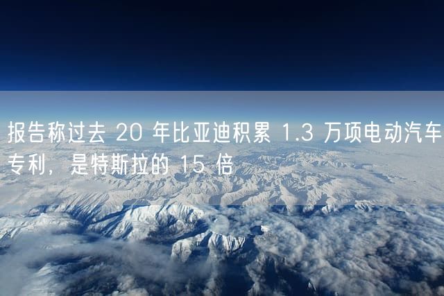 报告称过去 20 年比亚迪积累 1.3 万项电动汽车专利，是特斯拉的 15 倍