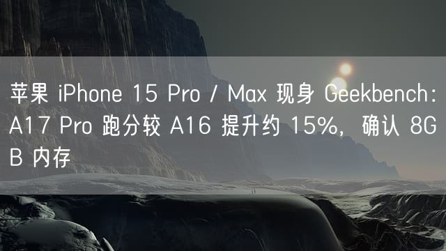 苹果 iPhone 15 Pro / Max 现身 Geekbench：A17 Pro 跑分较 A16 提升约 15%，确认 8GB 内存