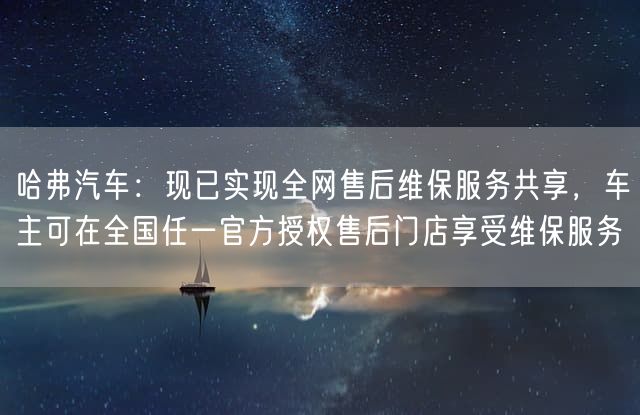 哈弗汽车：现已实现全网售后维保服务共享，车主可在全国任一官方授权售后门店享受维保服务