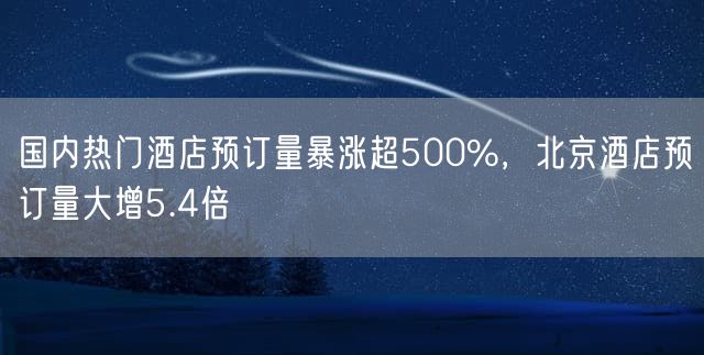 国内热门酒店预订量暴涨超500%，北京酒店预订量大增5.4倍