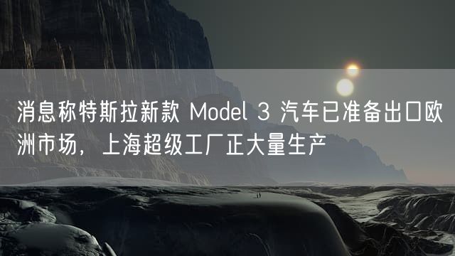 消息称特斯拉新款 Model 3 汽车已准备出口欧洲市场，上海超级工厂正大量生产