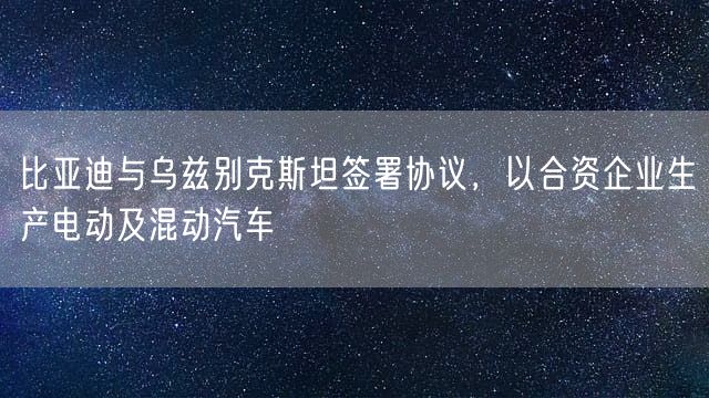 比亚迪与乌兹别克斯坦签署协议，以合资企业生产电动及混动汽车