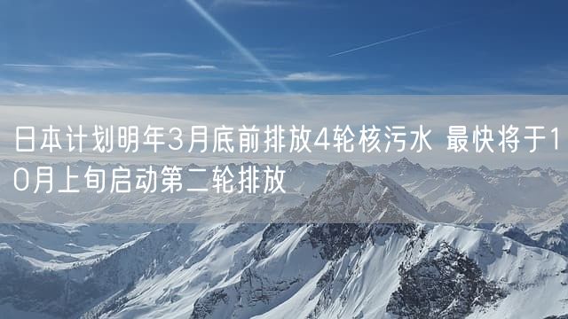 日本计划明年3月底前排放4轮核污水 最快将于10月上旬启动第二轮排放