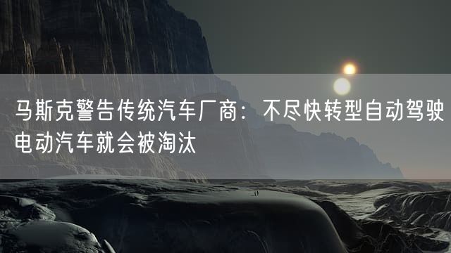 马斯克警告传统汽车厂商：不尽快转型自动驾驶电动汽车就会被淘汰