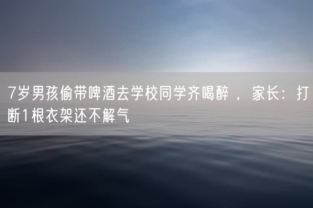 7岁男孩偷带啤酒去学校同学齐喝醉 ，家长：打断1根衣架还不解气