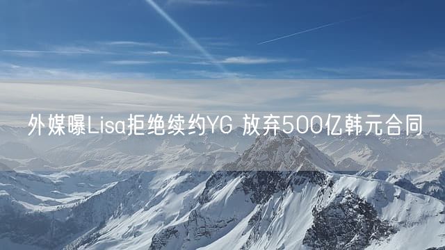 外媒曝Lisa拒绝续约YG 放弃500亿韩元合同