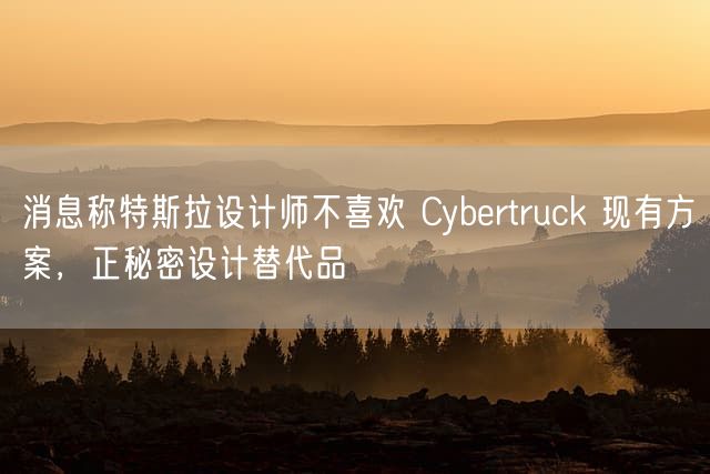 消息称特斯拉设计师不喜欢 Cybertruck 现有方案，正秘密设计替代品