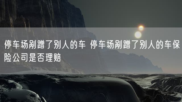 停车场剐蹭了别人的车 停车场剐蹭了别人的车保险公司是否理赔